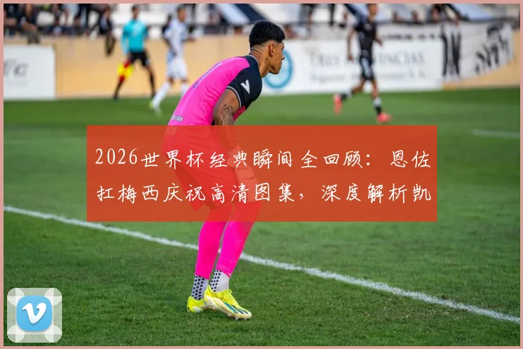 2026世界杯经典瞬间全回顾:恩佐扛梅西庆祝高清图集,深度解析凯恩贝林厄姆的落寞神情与背后故事