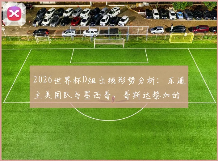 2026世界杯D组出线形势分析：东道主美国队与墨西哥、哥斯达黎加的“另类死亡之组”较量