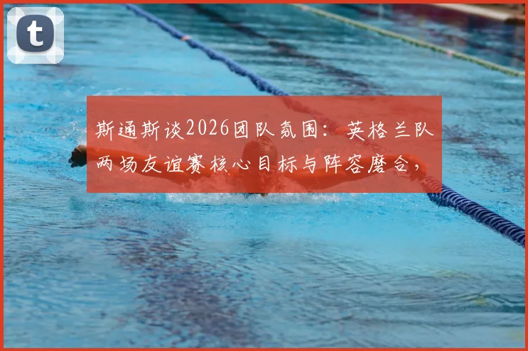 斯通斯谈2026团队氛围：英格兰队两场友谊赛核心目标与阵容磨合，曼城后卫称默契度正在提升