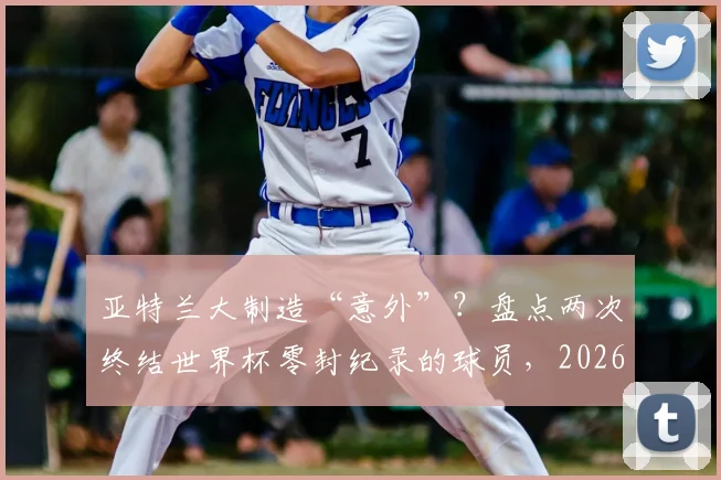 亚特兰大制造“意外”？盘点两次终结世界杯零封纪录的球员，2026年谁会是下一个破局者？