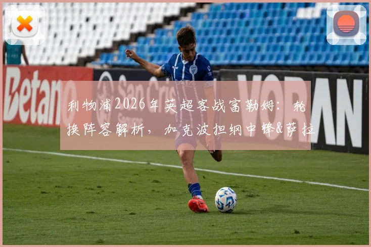 利物浦2026年英超客战富勒姆:轮换阵容解析,加克波担纲中锋&萨拉赫有望首发的影响