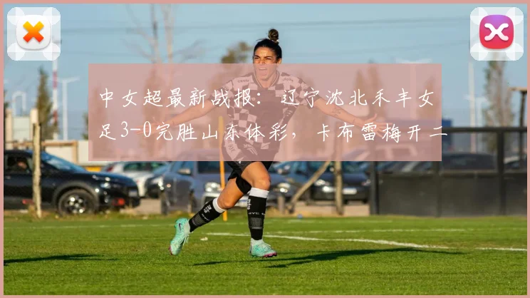 中女超最新战报:辽宁沈北禾丰女足3-0完胜山东体彩,卡布雷梅开二度主导2026赛季关键战,附全场回顾与积分影响