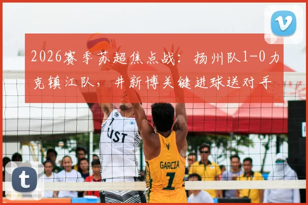 2026赛季苏超焦点战：扬州队1-0力克镇江队，井新博关键进球送对手四连败，附全场技术统计