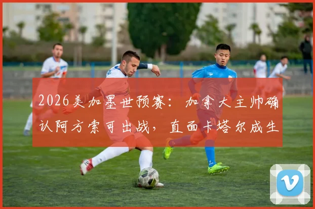 2026美加墨世预赛:加拿大主帅确认阿方索可出战,直面卡塔尔成生死战