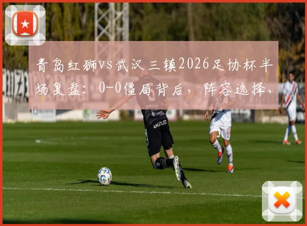 青岛红狮vs武汉三镇2026足协杯半场复盘：0-0僵局背后，阵容选择、防守硬度与关键球员表现深度解析
