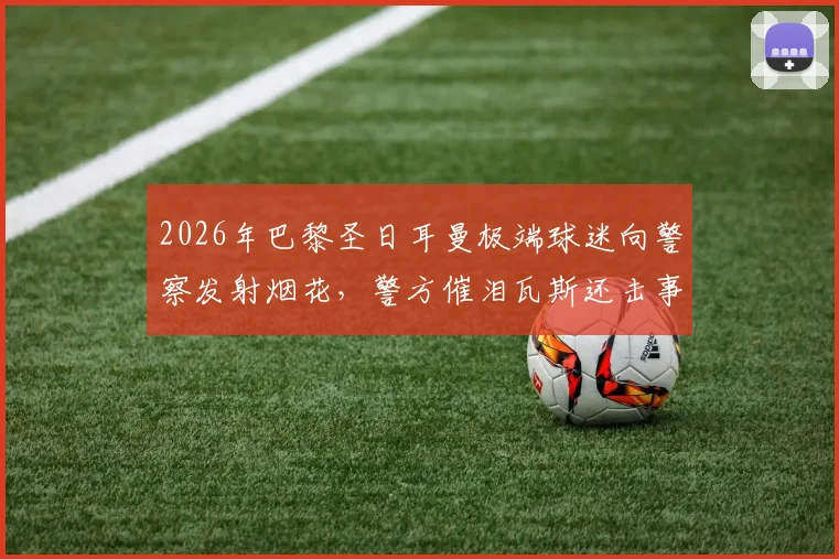 2026年巴黎圣日耳曼极端球迷向警察发射烟花，警方催泪瓦斯还击事件全记录