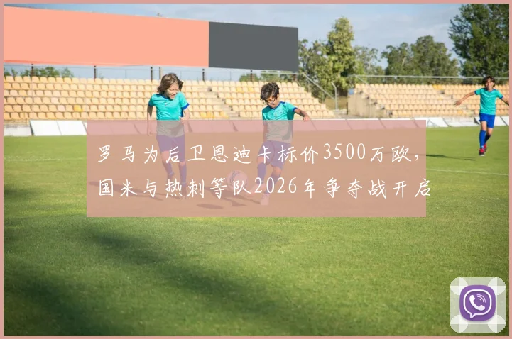 罗马为后卫恩迪卡标价3500万欧，国米与热刺等队2026年争夺战开启，最新转会动态分析