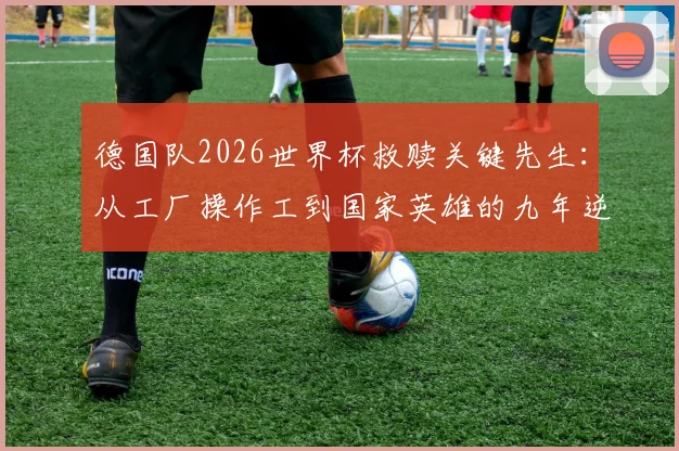 德国队2026世界杯救赎关键先生：从工厂操作工到国家英雄的九年逆袭之路全纪录