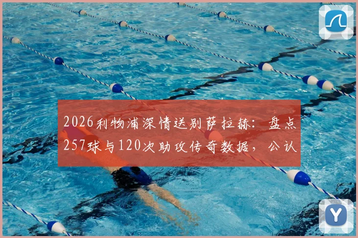 2026利物浦深情送别萨拉赫：盘点257球与120次助攻传奇数据，公认队史英超第一人