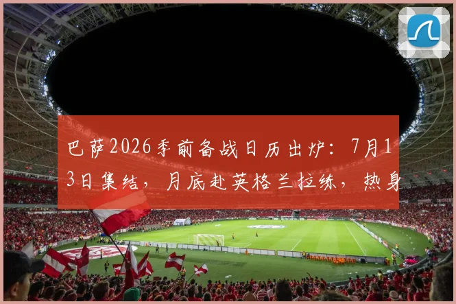 巴萨2026季前备战日历出炉:7月13日集结,月底赴英格兰拉练,热身赛安排与新赛季展望