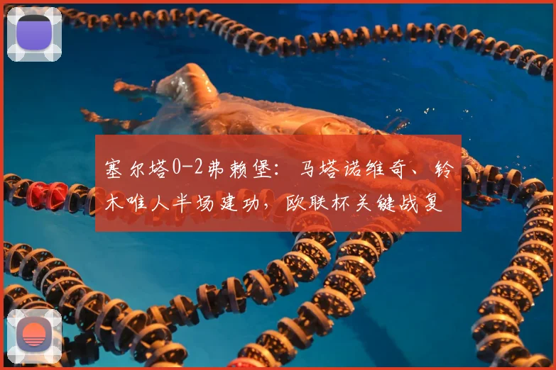 塞尔塔0-2弗赖堡:马塔诺维奇、铃木唯人半场建功,欧联杯关键战复盘