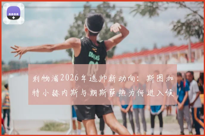 利物浦2026年选帅新动向：斯图加特小赫内斯与朗斯萨热为何进入候选名单，两大黑马主帅战术特点全解析