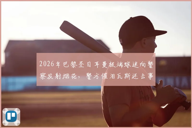 2026年巴黎圣日耳曼极端球迷向警察发射烟花,警方催泪瓦斯还击事件全记录