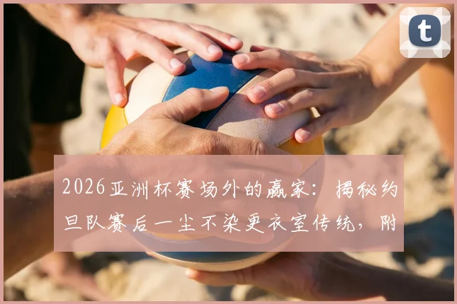 2026亚洲杯赛场外的赢家：揭秘约旦队赛后一尘不染更衣室传统，附感谢信与小礼物暖心细节