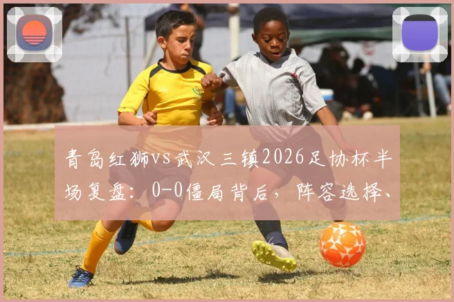 青岛红狮vs武汉三镇2026足协杯半场复盘:0-0僵局背后,阵容选择、防守硬度与关键球员表现深度解析
