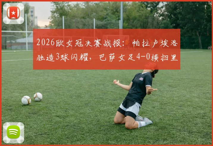 2026欧女冠决赛战报：帕拉卢埃洛独造3球闪耀，巴萨女足4-0横扫里昂队史第4次登顶欧洲之巅