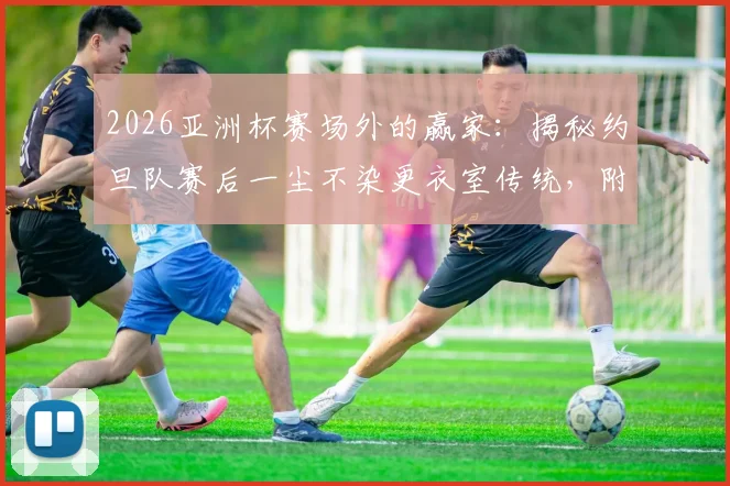2026亚洲杯赛场外的赢家:揭秘约旦队赛后一尘不染更衣室传统,附感谢信与小礼物暖心细节