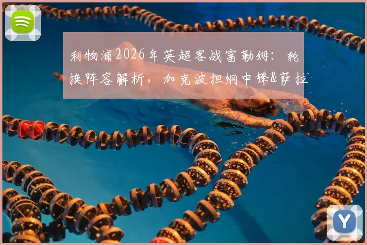 利物浦2026年英超客战富勒姆：轮换阵容解析，加克波担纲中锋&萨拉赫有望首发的影响