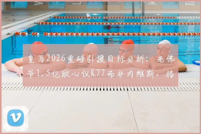 皇马2026重磅引援目标分析：老佛爷1.5亿欧心仪K77而非内维斯，格鲁吉亚天王与葡萄牙天才谁更适配伯纳乌？