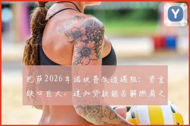 巴萨2026年诺坎普改造遇阻：资金缺口巨大，追加贷款能否解燃眉之急？深度剖析财政困局