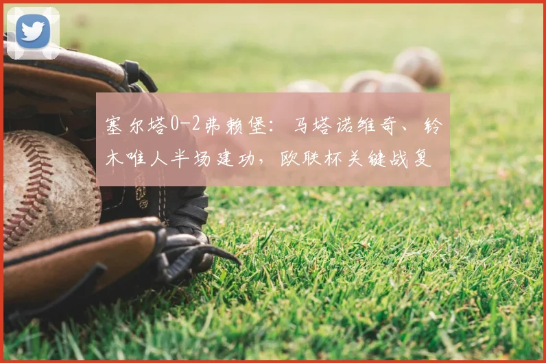 塞尔塔0-2弗赖堡：马塔诺维奇、铃木唯人半场建功，欧联杯关键战复盘