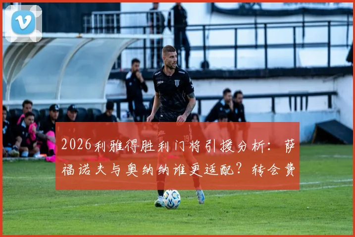 2026利雅得胜利门将引援分析:萨福诺夫与奥纳纳谁更适配?转会费与战术解析