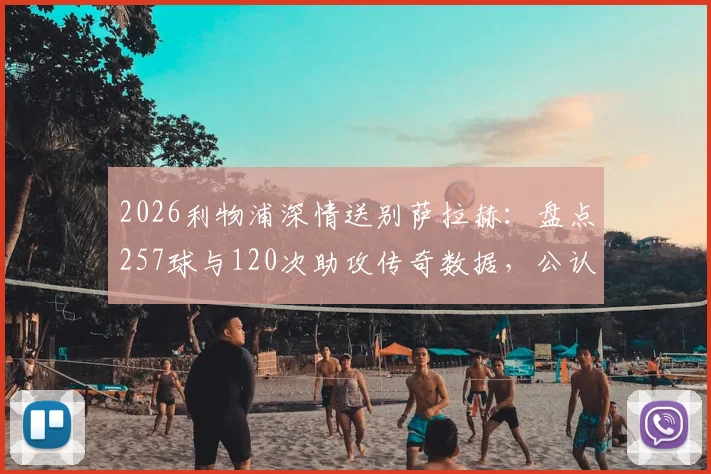 2026利物浦深情送别萨拉赫:盘点257球与120次助攻传奇数据,公认队史英超第一人