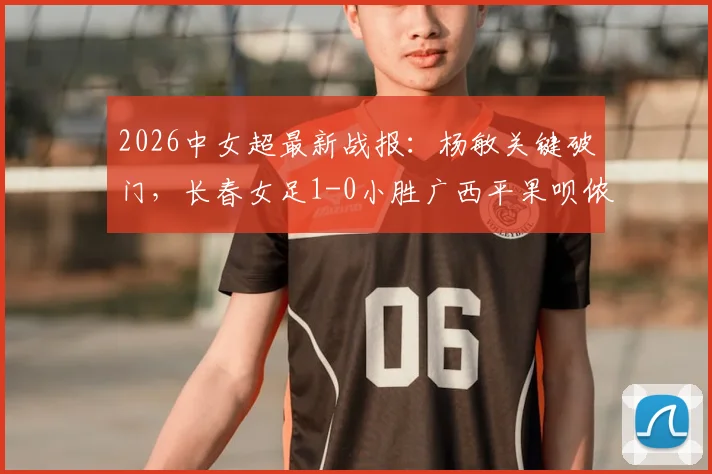 2026中女超最新战报:杨敏关键破门,长春女足1-0小胜广西平果呗侬,积分榜形势有何变化?