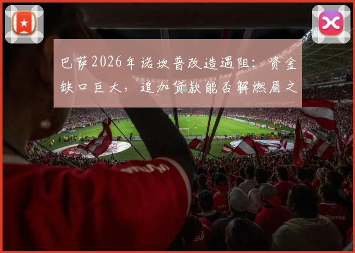 巴萨2026年诺坎普改造遇阻：资金缺口巨大，追加贷款能否解燃眉之急？深度剖析财政困局