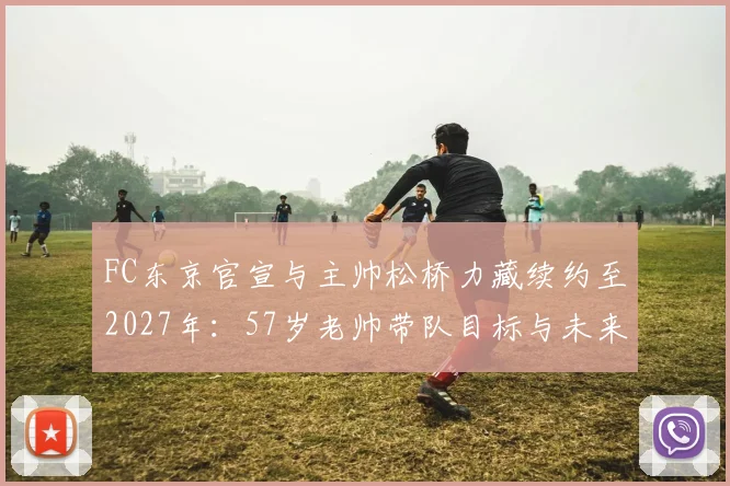 FC东京官宣与主帅松桥力藏续约至2027年：57岁老帅带队目标与未来计划解读