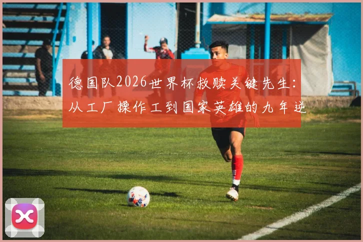 德国队2026世界杯救赎关键先生：从工厂操作工到国家英雄的九年逆袭之路全纪录