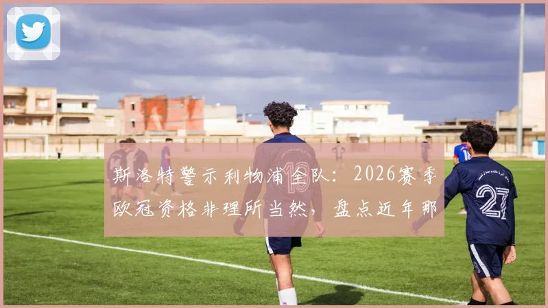 斯洛特警示利物浦全队:2026赛季欧冠资格非理所当然,盘点近年那些错失欧战的老牌豪门
