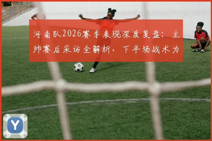 河南队2026赛季表现深度复盘:主帅赛后采访全解析,下半场战术为何能打出水平?
