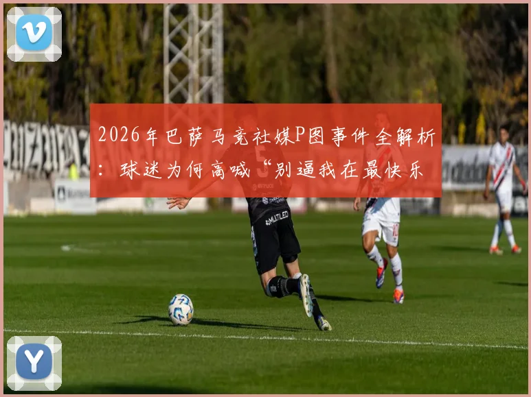 2026年巴萨马竞社媒P图事件全解析:球迷为何高喊“别逼我在最快乐的时候扇你”?