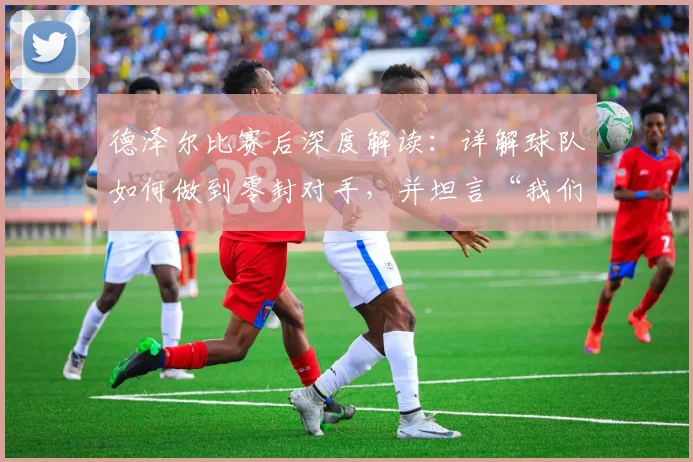 德泽尔比赛后深度解读：详解球队如何做到零封对手，并坦言“我们踢得非常好”