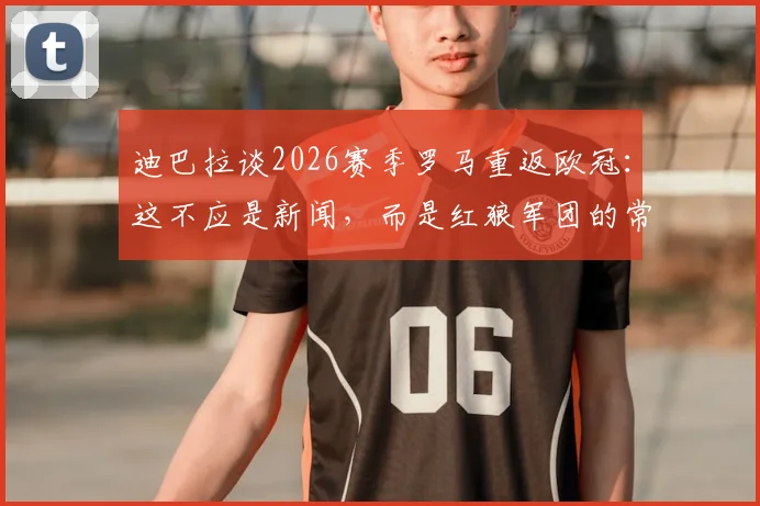 迪巴拉谈2026赛季罗马重返欧冠：这不应是新闻，而是红狼军团的常态与底气，浅析其背后心态与前景