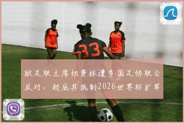 欧足联主席切费林遭多国足协联合反对，起底其抵制2026世界杯扩军的深层原因与争议