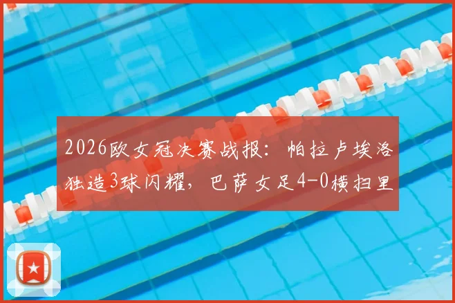 2026欧女冠决赛战报:帕拉卢埃洛独造3球闪耀,巴萨女足4-0横扫里昂队史第4次登顶欧洲之巅