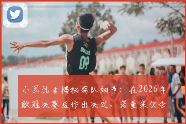 小因扎吉揭秘离队细节：在2026年欧冠决赛后作出决定，若重来仍会全力争夺三冠王
