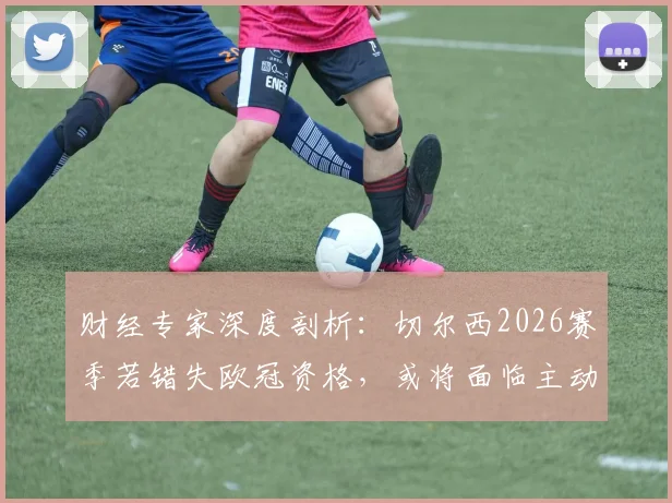 财经专家深度剖析:切尔西2026赛季若错失欧冠资格,或将面临主动违约接受欧战禁赛的严峻局面,球队财政风险如何评估?