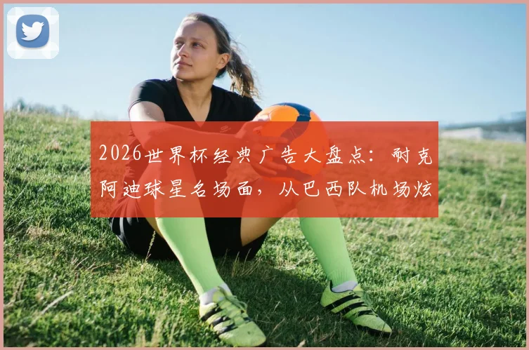 2026世界杯经典广告大盘点:耐克阿迪球星名场面,从巴西队机场炫技到梅罗同框博弈全回顾