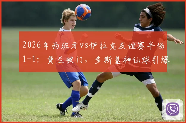 2026年西班牙vs伊拉克友谊赛半场1-1:费兰破门,多斯基神仙球引爆全场,完整视频回放与分析