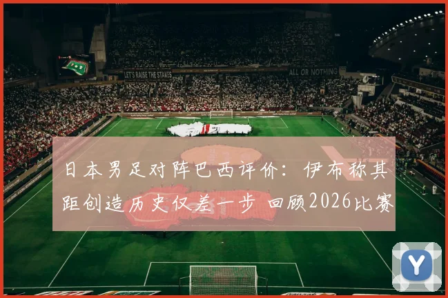 日本男足对阵巴西评价：伊布称其距创造历史仅差一步 回顾2026比赛关键细节