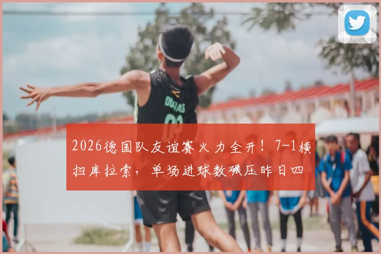 2026德国队友谊赛火力全开!7-1横扫库拉索,单场进球数碾压昨日四场总和