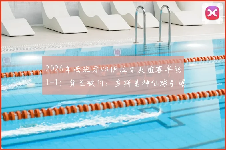 2026年西班牙vs伊拉克友谊赛半场1-1：费兰破门，多斯基神仙球引爆全场，完整视频回放与分析