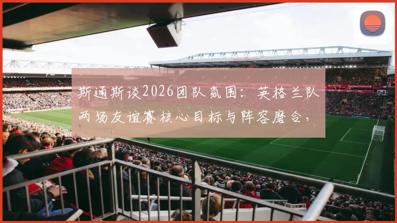 斯通斯谈2026团队氛围：英格兰队两场友谊赛核心目标与阵容磨合，曼城后卫称默契度正在提升