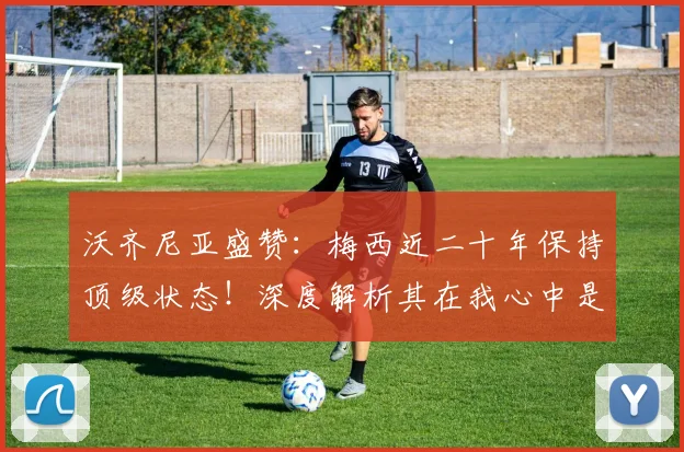 沃齐尼亚盛赞：梅西近二十年保持顶级状态！深度解析其在我心中是世界最佳的三大理由（附与C罗历史地位对比）