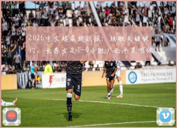 2026中女超最新战报：杨敏关键破门，长春女足1-0小胜广西平果呗侬，积分榜形势有何变化？