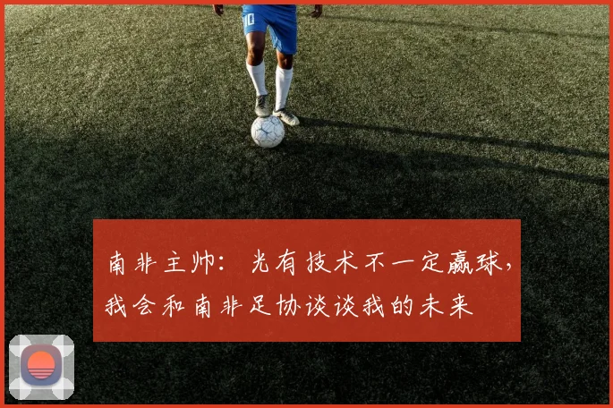 南非主帅：光有技术不一定赢球，我会和南非足协谈谈我的未来