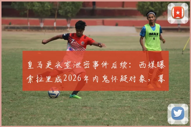 皇马更衣室泄密事件后续:西媒曝索拉里成2026年内鬼怀疑对象,幕后原因分析与最新动态汇总